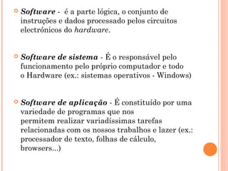  Software -  é a parte lógica, o conjunto de
instruções e dados processado pelos circuitos
electrónicos do hardware.
 Software de sistema - É o responsável pelo
funcionamento pelo próprio computador e todo
o Hardware (ex.: sistemas operativos - Windows)
 Software de aplicação - É constituído por uma
variedade de programas que nos
permitem realizar variadíssimas tarefas
relacionadas com os nossos trabalhos e lazer (ex.:
processador de texto, folhas de cálculo,
browsers...)
 