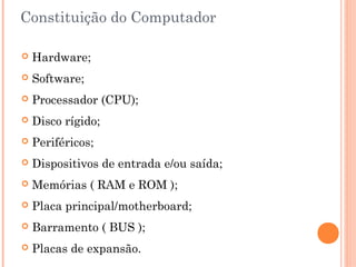 Constituição do Computador
 Hardware;
 Software;
 Processador (CPU);
 Disco rígido;
 Periféricos;
 Dispositivos de entrada e/ou saída;
 Memórias ( RAM e ROM );
 Placa principal/motherboard;
 Barramento ( BUS );
 Placas de expansão.
 