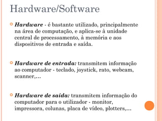 Hardware/Software
 Hardware - é bastante utilizado, principalmente
na área de computação, e aplica-se à unidade
central de processamento, à memória e aos
dispositivos de entrada e saída.
 Hardware de entrada: transmitem informação
ao computador - teclado, joystick, rato, webcam,
scanner,…
 Hardware de saída: transmitem informação do
computador para o utilizador - monitor,
impressora, colunas, placa de vídeo, plotters,…
 