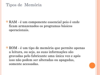 Tipos de Memória
 RAM - é um componente essencial pois é onde
ficam armazenados os programas básicos
operacionais.
 ROM - é um tipo de memória que permite apenas
a leitura, ou seja, as suas informações são
gravadas pelo fabricante uma única vez e após
isso não podem ser alteradas ou apagadas,
somente acessadas.
 