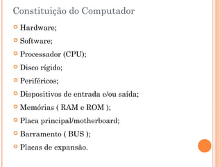 Constituição do Computador
 Hardware;
 Software;
 Processador (CPU);
 Disco rígido;
 Periféricos;
 Dispositivos de entrada e/ou saída;
 Memórias ( RAM e ROM );
 Placa principal/motherboard;
 Barramento ( BUS );
 Placas de expansão.
 