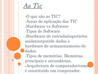As Tic
-O que são as TIC?
-Áreas de aplicação das TIC
-Hardware vs Software
-Tipos de Software
-Hardware de entrada(input)e/ou
saída(output)de dados e
hardware de armazenamento de
dados.
-Tipos de memórias. Memórias
principais e secundárias.
-Arquitetura do computador/como
é constituído um computador.
 