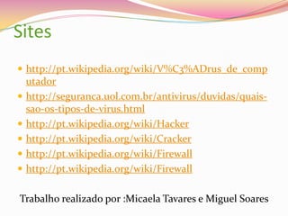 Sites
 http://pt.wikipedia.org/wiki/V%C3%ADrus_de_comp







utador
http://seguranca.uol.com.br/antivirus/duvidas/quaissao-os-tipos-de-virus.html
http://pt.wikipedia.org/wiki/Hacker
http://pt.wikipedia.org/wiki/Cracker
http://pt.wikipedia.org/wiki/Firewall
http://pt.wikipedia.org/wiki/Firewall

Trabalho realizado por :Micaela Tavares e Miguel Soares

 