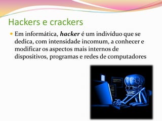 Hackers e crackers
 Em informática, hacker é um indivíduo que se

dedica, com intensidade incomum, a conhecer e
modificar os aspectos mais internos de
dispositivos, programas e redes de computadores

 