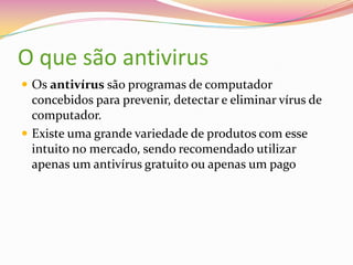 O que são antivirus
 Os antivírus são programas de computador

concebidos para prevenir, detectar e eliminar vírus de
computador.
 Existe uma grande variedade de produtos com esse
intuito no mercado, sendo recomendado utilizar
apenas um antivírus gratuito ou apenas um pago

 