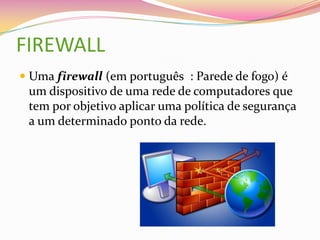 FIREWALL
 Uma firewall (em português : Parede de fogo) é
um dispositivo de uma rede de computadores que
tem por objetivo aplicar uma política de segurança
a um determinado ponto da rede.

 