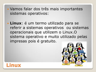 Linux
 Vamos falar dos três mais importantes
sistemas operativos:
 Linux: é um termo utilizado para se
referir a sistemas operativos ou sistemas
operacionais que utilizem o Linux.O
sistema operativo e muito utilizado pelas
impresas pois é gratuito.
 
