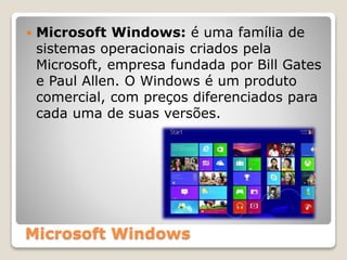 Microsoft Windows
 Microsoft Windows: é uma família de
sistemas operacionais criados pela
Microsoft, empresa fundada por Bill Gates
e Paul Allen. O Windows é um produto
comercial, com preços diferenciados para
cada uma de suas versões.
 
