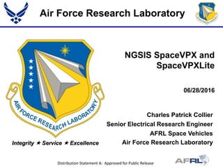 Air Force Research Laboratory
Integrity  Service  Excellence
Charles Patrick Collier
Senior Electrical Research Engineer
AFRL Space Vehicles
Air Force Research Laboratory
06/28/2016
NGSIS SpaceVPX and
SpaceVPXLite
Distribution Statement A: Approved for Public Release
 