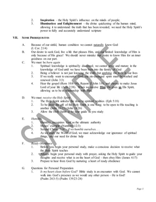 Page 3
2. Inspiration – the Holy Spirit’s influence on the minds of people;
3. Illumination and Enlightenment – the divine quickening of the human mind,
allowing it to understand the truth that has been revealed; we need the Holy Spirit’s
power to fully and accurately understand scripture
VII. SOME PREREQUISITES
A. Because of our sinful, human condition we cannot naturally know God
(I. Cor. 2:14)
B. Our desire to seek God, live a life that pleases Him, and our limited knowledge of Him is
only because of His grace! We should never mistake our desire to know Him for an inner
goodness on our part.
C. We must be born again
1. Spiritual knowledge is spiritually discerned; we cannot grow and mature in the
knowledge of God until we have been born into the family of God
2. Being a believer is not just knowing the truth, but applying the truth in our lives
3. If we really want to encounter God, our sin-damaged spirit must be washed and
renewed (John 3:3)
4. Hear the gospel (Rom 10:8-14); Repent (I John 1:9); and choose to make Jesus
Lord of your life (Acts 2:38). When we receive Him, He gives us His Spirit,
allowing us to be in relationship with Him.
D. We must receive the Holy Spirit
1. The Holy Spirit unlocks the door to spiritual realities (Eph 5:18)
2. To be given the gift of the Holy Spirit is one thing; to be open to His teaching is
another (John 16:13) (John 14:26)
3. Allow the Holy Spirit to be your guide as you study
E. Humility
1. Humility recognizes God as the ultimate authority
2. Moses’ example (Numbers 12:3)
3. Second Chron. 7:14 – if we humble ourselves. . .
4. As we study the Word of God, we must acknowledge our ignorance of spiritual
things, and our need for divine help
F. Ready Obedience
1. Before you begin your personal study, make a conscious decision to receive what
the Holy Spirit teaches
2. Always begin your personal study with prayer, asking the Holy Spirit to guide your
thoughts and receive what is on the heart of God – then obey Him (James 4:17)
3. Prepare to hear from God by nurturing a heart of ready obedience
G. Questions for Personal Preparation
1. Is my heart clean before God? Bible study is an encounter with God. We cannot
walk into God’s presence as we would any other person – He is God!
(Psalm 24:3-5) (Psalm 139:23-24)
 