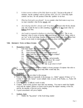 Page 4
2. Is there current evidence of the Holy Spirit in my life? Not just at the point of
salvation, but the continual work in our lives (Gal. 5:22-23). If the Holy Spirit
controls our lives, He will produce Christ-like qualities in our lives
3. What has God said to me already? As we consider what God wants to say to us,
we must remember what He has already said.
4. Am I obeying what He’s already said? If we have not obeyed what He has already
said, why would He trust us with something new? What we do reveals what we
believe about Him.
5. Am I ready to respond in obedience to what God is about to say? This is very
important when it comes to hearing God speak through His Word. Being ready to
say “yes” to the Lord brings freedom to our personal Bible study time. When God
knows we are ready to respond, He can talk to us about what’s on His heart.
VIII. DIFFERENT TYPES OF BIBLE STUDIES
A. Biographical Studies
1. Gain more insight into a particular Biblical character
(i) What does the person’s name mean?
(ii) What passages of scripture refer to that person?
(iii) What made the person a spiritual success or failure?
(iv) Approximate birth date (if known)
(v) The person’s reputation, character, and personality
(vi) What was the family life and significant life events?
(vii) How was this person’s character tested?
(viii) How does this person’s life help us get closer to God?
2. A good concordance will prove helpful to locate passages of scripture that refer to
the character you’re studying; a good study Bible would help also.
B. Word Study
1. Look for words that are critical to the passage
2. Look for words that occur repeatedly in the passage, i.e., “abide” appears 10 times in 7 vv.
in John 15: 4-10; also “praise” occurs multiple times in some of the Psalms, i.e., Psalm 148
and 150 particularly
3. Look for unclear or difficult words to study
4. Caution! Some words can have more than one meaning. You want to match the English
word with the original Hebrew or Greek word to grasp the original meaning of the text,
and fits the meaning of the text you’re studying
5. A good concordance will prove helpful
C. Synthetic Study
1. Studies the “big picture” of the book being studied
 