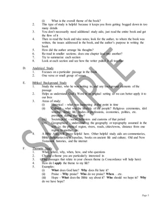 Page 5
(i) What is the overall theme of the book?
2. This type of study is helpful because it keeps you from getting bogged down in too
many details
3. You don’t necessarily need additional study aids; just read the entire book and get
the flow of it
4. Then re-read the book and take notes; look for the author, to whom the book was
written, the issues addressed in the book, and the author’s purpose in writing the
book
5. How did the author arrange his thoughts?
6. Re-read in smaller sections; does one chapter lead into another?
7. Try to summarize each section
8. Look at each section and see how the writer pulled it all together
D. Analytical Study
1. Focuses on a particular passage in the book
2. One verse or small group of verses
E. Biblical Background Study
1. Study the writer, who he was writing to, and any background elements of the
passage
2. Helps us understand God’s Word in its original setting so we can better apply it to
our lives
3. Areas of study:
(i) Historical – what was happening at that point in time
(ii) Cultural – what was the lifestyle of the people? Religious ceremonies, idol
worship, family life, trades or professions, economics, politics, etc.
prevalent during that time?
(iii) Sociological – social behaviors and customs of that period
(iv) Geographical – understanding the geography or topography assumed in the
text, i.e. the physical region, rivers, roads, cities/towns, distance from one
region to another, etc.
4. A Bible Atlas will prove helpful here. Other helpful study aids are commentaries,
Bible dictionaries/encyclopedias, books on ancient life and culture; Old and New
Testament histories, and the internet
F. Thematic Study
1. What, where, why, when, how, and who questions
2. Choose a theme you are particularly interested in
3. Find passages that relate to your chosen theme (a Concordance will help here)
4. How do I apply the theme to my life?
5. Examples:
(i) What does God hate? Why does He hate it?
(ii) Praise – Why praise? Who do we praise? When. . .etc.
(iii) Hope – What does the Bible say about it? Who should we hope in? Why
do we have hope?
 