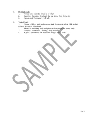 Page 6
G. Doctrinal Study
1. Focuses on a particular principle or belief
2. Examples: Salvation, the church, the end times, Holy Spirit, etc.
3. Here, a good Commentary will help
H. Topical Study
1. Choose a Biblical topic and search a single book or the whole Bible to find
scripture references related to it
2. Allows for an orderly study and gives us clear perspective as we study
3. Examples: faithfulness, standing, being a servant
4. A good Concordance will help when doing a topical study
 