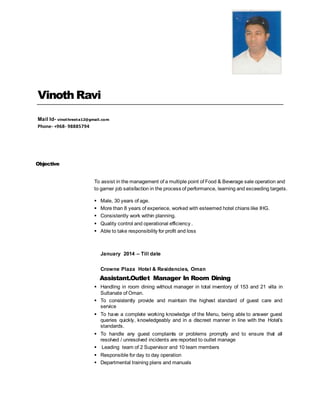 Vinoth Ravi
Mail Id- vinothreeta12@gmail.com
Phone- +968- 98885794
Objective
To assist in the management of a multiple point of Food & Beverage sale operation and
to garner job satisfaction in the process of performance, learning and exceeding targets.
 Male, 30 years of age.
 More than 8 years of experiece, worked with esteemed hotel chians like IHG.
 Consistently work within planning.
 Quality control and operational efficiency .
 Able to take responsibility for profit and loss
January 2014 – Till date
Crowne Plaza Hotel & Residencies, Oman
Assistant.Outlet Manager In Room Dining
 Handling in room dining without manager in total inventory of 153 and 21 villa in
Sultanate of Oman.
 To consistently provide and maintain the highest standard of guest care and
service
 To have a complete working knowledge of the Menu, being able to answer guest
queries quickly, knowledgeably and in a discreet manner in line with the Hotel’s
standards.
 To handle any guest complaints or problems promptly and to ensure that all
resolved / unresolved incidents are reported to outlet manage
 Leading team of 2 Supervisor and 10 team members
 Responsible for day to day operation
 Departmental training plans and manuals
 