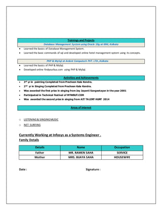 Trainings and Projects
Database Management System using Oracle 10g at IBM, Kolkata
 Learned the basics of Database Management System.
 Learned the basic commands of sql and developed online hotel management system using its concepts.
PHP & MySql at Ardent Computech PVT. LTD.,Kolkata
 Learned the basics of PHP & MySql.
 Developed online findyourbus.com using PHP & MySql.
Activities and Achievements
 3rd
yr in painting Completed from Pracheen Kala Kendra.
 2nd
yr in Singing Completed from Pracheen Kala Kendra.
 Was awarded the first prize in singing from Jay Jayanti Sangeetayan in the year 2001
 Participated in Technical Festival of MYWBUT.COM
 Was awarded the second prize in singing from AIT TALENT HUNT 2014
Areas of Interest
o LISTENING& SINGINGMUSIC
o NET SURFING
Currently Working at Infosys as a Systems Engineer .
Family Details
Details Name Occupation
Father MR. RAMEN SAHA SERVICE
Mother MRS. BIJAYA SAHA HOUSEWIFE
Date : Signature :
 