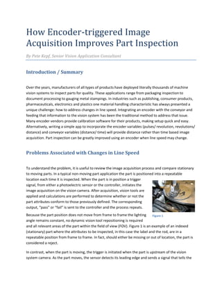 How Encoder-triggered Image
Acquisition Improves Part Inspection
By Pete Kepf, Senior Vision Application Consultant
Introduction / Summary
Over the years, manufacturers of all types of products have deployed literally thousands of machine
vision systems to inspect parts for quality. These applications range from packaging inspection to
document processing to gauging metal stampings. In industries such as publishing, consumer products,
pharmaceuticals, electronics and plastics one material handling characteristic has always presented a
unique challenge: how to address changes in line speed. Integrating an encoder with the conveyor and
feeding that information to the vision system has been the traditional method to address that issue.
Many encoder vendors provide calibration software for their products, making setup quick and easy.
Alternatively, writing a simple app to incorporate the encoder variables (pulses/ revolution, revolutions/
distance) and conveyor variables (distance/ time) will provide distance rather than time based image
acquisition. Part inspection can be greatly improved using an encoder when line speed may change.
Problems Associated with Changes in Line Speed
To understand the problem, it is useful to review the image acquisition process and compare stationary
to moving parts. In a typical non-moving part application the part is positioned into a repeatable
location each time it is inspected. When the part is in position a trigger
signal, from either a photoelectric sensor or the controller, initiates the
image acquisition on the vision camera. After acquisition, vision tools are
applied and calculations are performed to determine whether or not the
part attributes conform to those previously defined. The corresponding
output, “pass” or “fail” is sent to the controller and the process repeats.
Because the part position does not move from frame to frame the lighting
angle remains constant, no dynamic vision tool repositioning is required
and all relevant areas of the part within the field of view (FOV). Figure 1 is an example of an indexed
(stationary) part where the attributes to be inspected, in this case the label and the rod, are in a
repeatable position from frame to frame. In fact, should either be missing or out of location, the part is
considered a reject.
In contrast, when the part is moving, the trigger is initiated when the part is upstream of the vision
system camera. As the part moves, the sensor detects its leading edge and sends a signal that tells the
Figure 1
 