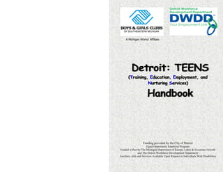 Funding provided by the City of Detroit
Equal Opportunity Employer/Program
Funded in Part by The Michigan Department of Energy, Labor & Economic Growth
and The Detroit Workforce Development Department
Auxiliary Aids and Services Available Upon Request to Individuals With Disabilities
A Michigan Works! Affiliate
Detroit: TEENS
(Training, Education, Employment, and
Nurturing Services)
Handbook
 