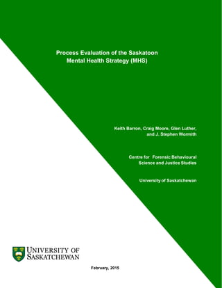 1
Process Evaluation of the Saskatoon
Mental Health Strategy (MHS)
Keith Barron, Craig Moore, Glen Luther,
and J. Stephen Wormith
Centre for Forensic Behavioural
Science and Justice Studies
University of Saskatchewan
February, 2015
 