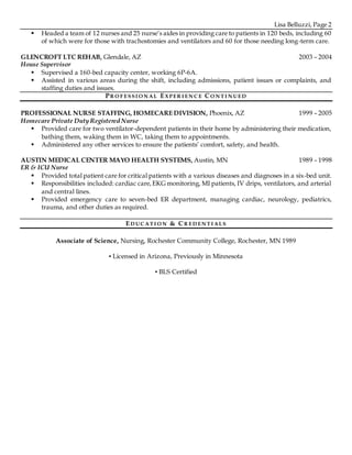 Lisa Belluzzi, Page 2
 Headed a team of 12 nurses and 25 nurse’s aides in providing care to patients in 120 beds, including 60
of which were for those with trachostomies and ventilators and 60 for those needing long-term care.
GLENCROFT LTC REHAB, Glendale, AZ 2003 – 2004
House Supervisor
 Supervised a 160-bed capacity center, working 6P-6A.
 Assisted in various areas during the shift, including admissions, patient issues or complaints, and
staffing duties and issues.
PR O F ESSI O N AL EX PER I EN C E CO N T I N UED
PROFESSIONAL NURSE STAFFING, HOMECARE DIVISION, Phoenix, AZ 1999 – 2005
Homecare Private Duty Registered Nurse
 Provided care for two ventilator-dependent patients in their home by administering their medication,
bathing them, waking them in WC, taking them to appointments.
 Administered any other services to ensure the patients’ comfort, safety, and health.
AUSTIN MEDICAL CENTER MAYO HEALTH SYSTEMS, Austin, MN 1989 – 1998
ER & ICU Nurse
 Provided total patient care for critical patients with a various diseases and diagnoses in a six-bed unit.
 Responsibilities included: cardiac care,EKG monitoring, MI patients, IV drips, ventilators, and arterial
and central lines.
 Provided emergency care to seven-bed ER department, managing cardiac, neurology, pediatrics,
trauma, and other duties as required.
ED UC AT I O N & CR ED EN T I ALS
Associate of Science, Nursing, Rochester Community College, Rochester, MN 1989
▪ Licensed in Arizona, Previously in Minnesota
▪ BLS Certified
 