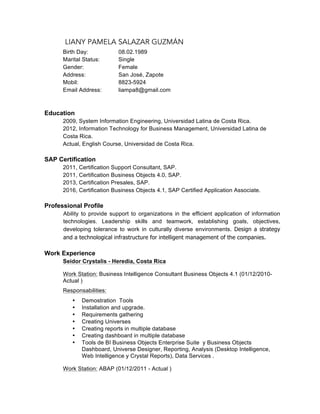 LIANY PAMELA SALAZAR GUZMÁN
Birth Day: 08.02.1989
Marital Status: Single
Gender: Female
Address: San José, Zapote
Mobil: 8823-5924
Email Address: liampa8@gmail.com
Education
2009, System Information Engineering, Universidad Latina de Costa Rica.
2012, Information Technology for Business Management, Universidad Latina de
Costa Rica.
Actual, English Course, Universidad de Costa Rica.
SAP Certification
2011, Certification Support Consultant, SAP.
2011, Certification Business Objects 4.0, SAP.
2013, Certification Presales, SAP.
2016, Certification Business Objects 4.1, SAP Certified Application Associate.
Professional Profile
Ability to provide support to organizations in the efficient application of information
technologies. Leadership skills and teamwork, establishing goals, objectives,
developing tolerance to work in culturally diverse environments. Design a strategy
and a technological infrastructure for intelligent management of the companies.
Work Experience
Seidor Crystalis - Heredia, Costa Rica
Work Station: Business Intelligence Consultant Business Objects 4.1 (01/12/2010-
Actual )
Responsabilities:
• Demostration Tools
• Installation and upgrade.
• Requirements gathering
• Creating Universes
• Creating reports in multiple database
• Creating dashboard in multiple database
• Tools de BI Business Objects Enterprise Suite y Business Objects
Dashboard, Universe Designer, Reporting, Analysis (Desktop Intelligence,
Web Intelligence y Crystal Reports), Data Services .
Work Station: ABAP (01/12/2011 - Actual )
 