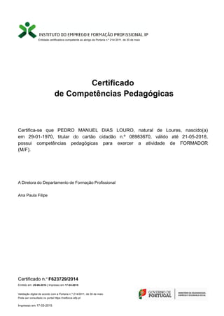 Entidade certificadora competente ao abrigo da Portaria n.º 214/ 2011, de 30 de maio
Certificado
de Competências Pedagógicas
Certifica-se que PEDRO MANUEL DIAS LOURO, natural de Loures, nascido(a)
em 29-01-1970, titular do cartão cidadão n.º 08983670, válido até 21-05-2018,
possui competências pedagógicas para exercer a atividade de FORMADOR
(M/F).
Ana Paula Filipe
A Diretora do Departamento de Formação Profissional
Certificado n.º F623729/2014
Validação digital de acordo com a Portaria n.º 214/2011, de 30 de maio
Pode ser consultado no portal https://netforce.iefp.pt
Emitido em: 25-06-2014 | Impresso em 17-03-2015
Impresso em 17-03-2015
 