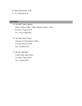  Hausa (Intermediate level)
 Twi (Advanced level).
REFEREES
 Mr Salifu Naliwie Baluwie
District Training Officer, Ghana Education Service, Tumu.
P.O. Box 36 Tumu-U/W/R
Tel: +233 (0) 206820628
 Mr Tanko Daniel Dawda
University for Development Studies
P.O. Box 520 Wa-U/W/R
Tel: +233205037243
 Mr Zini Abdul-Rauf
Kanton Senior High School
P.O. Box 8 Tumu-U/W/R
Tel: +233208377839
 