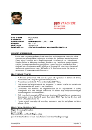 JIJIN VARGHESE
HSE OFFICER
DOHA-QATAR
Date of Birth :09/02/1990
Nationality :Indian
Mobile Number :00974-33619931,30271335
Passport :H5214542
Expiry Date : 16-06-2019
Email Address :jijin360@gmail.com ,varghesejijin@yahoo.in
SUMMARY OF EXPERIENCE
Having good knowledge and experience in the field of Environmental, Industrial Safety,
Construction Safety and Fire Engineering in projects like Buildings, Sewage Treatment
Plants, Micro-Tunnelling works, Road diversions & Petrochemical, etc. Project House
Keeping, Industrial & Construction Safety Standards and Procedures, conducting safety
training for newcomers, familiar with different types of work permits like Cold, Hot,
Confined Space, Radiography and Scaffolding etc. Provide HSE induction training to all
staff on site, conducting necessary HSE audits of all Sub-Contractors at the site and to
recommend all necessary remedial measures.
PROFESSIONAL SYNOPSIS
 A dynamic professional with over 6.5 years of experience in domain of Health,
Environmental & Safety Management and Inspection.
 Presently associated with Petroserv Limited as HSE Officer.
 Deft at ensuring Zero Accident & No Dangerous Occurrence by effective surveillance
and implementing safe practices and conditions.
 Coordinates and monitors the implementation of the requirements of Safety
Management Plan and arranges continuous and formal daily safety monitoring to
ensure compliance and effectiveness.
 Well versed with concepts of Waste water treatment, Biological waste management,
Chlorination system, Confined space, Excavation, MEP, Pipe Laying, Erection and
Heavy Lifting Operations, etc
 Possess sound knowledge of hazardous substances used in workplaces and their
adverse effects
EDUCATIONAL QUALIFICATION :
Higher Secondary Education
(kerala board)
Diploma in Fire and Safety Engineering
(Conducted by Academic Council, From National Institute of Fire Engineering)
Jijin Varghese Page 1 of 8
 