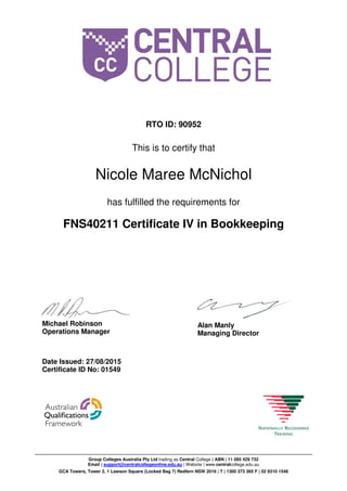 RTO ID: 90952
This is to certify that
Nicole Maree McNichol
has fulfilled the requirements for
FNS40211 Certificate IV in Bookkeeping
Date Issued: 27/08/2015
Certificate ID No: 01549
Michael Robinson
Operations Manager
Alan Manly
Managing Director
Group Colleges Australia Pty Ltd trading as Central College | ABN | 11 085 429 732
Email | support@centralcollegeonline.edu.au | Website | www.centralcollege.edu.au
GCA Towers, Tower 2, 1 Lawson Square (Locked Bag 7) Redfern NSW 2016 | T | 1300 373 365 F | 02 9310 1548
 