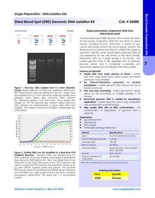 Figure 1. Genomic DNA Isolated from 3 x 3mm Diameter
Circles. Blood collected on EDTA was applied to Whatman’s
903 Protein Saver Card and allowed to dry for 1 week. DNA
was isolated from 3 x 3 mm diameter circles per sample using
Norgen's Dried Blood spot Genomic DNA Isolation
Kit. Following isolation, 15 µL from each 150 µL elution was
loaded on 1% TAE agarose gel. Norgen's Blood Genomic
DNA Isolation Kit demonstrated a good DNA yield and
integrity. The ladder corresonds to Norgen’s UltraRanger 1kb
DNA Ladder.
Figure 2. Purified DNA can be Amplified in a Real-time PCR
(TaqMan) Reaction. Genomic DNA was isolated from 3 x
3mm diameter circles per sample using Norgen's Dried Blood
Spot Genomic DNA Isolation Kit. Next, 3 µL (green line) & 9 µL
(blue line) of the DNA from each of the 150 µL elutions was
used in a real-time PCR reaction (total reaction volume of 20
µL) with GAPDH TaqMan probe and primers. The real-time
PCR was successful in amplifying the GAPDH gene, indicating
that the DNA is of a high quality and can be used in sensitive
downstream applications. The black line is a no-template
control.
Rapid preparation of genomic DNA from
dried blood spots
The Dried Blood Spot (DBS) Genomic DNA Isolation Kit allows
for the isolation of genomic DNA from the blood of various
species, including humans. Purification is based on spin
column technology without the use of organic solvents. The
blood should be spotted and dried on suitable filter paper or
specimen collection cards. Typical yields of genomic DNA will
vary depending on the cell density of the blood sample.
Preparation time for a single sample is 35 minutes. The
purified genomic DNA is fully digestible with all restriction
enzymes tested, and is completely compatible with
downstream applications including Southern Blot analysis.
Features and Benefits
 Isolate DNA from small volumes of blood - Isolate
DNA from dried blood spots, blood smears and blood
spotted on most materials
 No Phenol-Chloroform extraction or alcohol
precipitation - Isolate genomic DNA without the use of
harmful chemicals
 Fast and easy processing - Rapid spin-column format
allows for the processing of multiple samples in 35
minutes.
 Recovered genomic DNA is suitable for downstream
applications - Purified genomic DNA is fully compatible
with Southern Blot and PCR analysis.
 High quality DNA with no RNA contamination - No
contamination or degradation of genomic DNA is
observed.
Applications
 Quantitative PCR
 Genotyping
 SNP analysis
 PCR-based pathogen detection
Feature Specifications
Input 3 x 3 mm diameter punches
Column Binding Capacity > 25 µg
Average Yield 150 ng*
Elution Volume 20-100 µL
Analyte Purified Genomic DNA, mitochondrial
DNA, viral DNA
Format Spin column
Time to Complete 10
Purifications
35 minutes
Single Preparation - DNA Isolation Kits
Dried Blood Spot (DBS) Genomic DNA Isolation Kit Cat. # 36000
*Yield will vary depending on the type of blood processed
Toll Free in North America: 1-866-667-4362 www.norgenbiotek.com
Cat # Quantity
36000 50 preps
Ordering information
7
BloodSamplePreparationKits
 