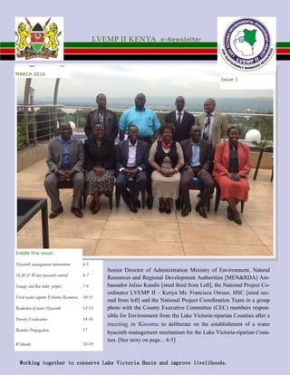 MARCH 2016
Issue 1
LVEMP II KENYA e-Newsletter
Hyacinth management intervention 4-5
SLM & Water hyacinth control 6-7
Sewage and Bio toilet project 7-9
Fresh water capture Fisheries Resources 10-11
Reduction of water Hyacinth 12-13
Poverty Eradication 14-16
Bamboo Propagation 17
Wetlands 18-19
Inside this issue:
Working together to conserve Lake Victoria Basin and improve livelihoods.
Senior Director of Administration Ministry of Environment, Natural
Resources and Regional Development Authorities [MEN&RDA] Am-
bassador Julius Kandie [sited third from Left], the National Project Co-
ordinator LVEMP II – Kenya Ms. Francisca Owuor, HSC [sited sec-
ond from left] and the National Project Coordination Team in a group
photo with the County Executive Committee (CEC) members respon-
sible for Environment from the Lake Victoria-riparian Counties after a
meeting in Kisumu to deliberate on the establishment of a water
hyacinth management mechanism for the Lake Victoria-riparian Coun-
ties. [See story on page…4-5]
 