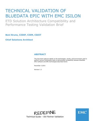 Technical Guide – ISV Partner Validation
TECHNICAL VALIDATION OF
BLUEDATA EPIC WITH EMC ISILON
ETD Solution Architecture Compatibility and
Performance Testing Validation Brief
Boni Bruno, CISSP, CISM, CGEIT
Chief Solutions Architect
ABSTRACT
This document captures details on the technologies, results, and environment used to
perform various functionality tests to demonstrate compatibility between BlueData
EPIC Software and EMC technologies described herein.
November 3 2015
Revision 1.3
 