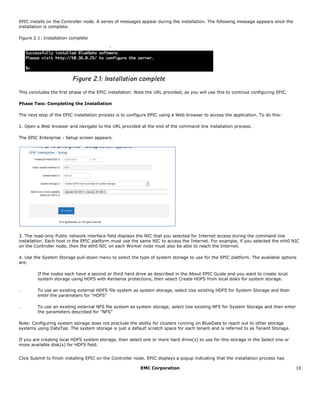 EMC Corporation 10
EPIC installs on the Controller node. A series of messages appear during the installation. The following message appears once the
installation is complete:
Figure 2.1: Installation complete
This concludes the first phase of the EPIC installation. Note the URL provided, as you will use this to continue configuring EPIC.
Phase Two: Completing the Installation
The next step of the EPIC installation process is to configure EPIC using a Web browser to access the application. To do this:
1. Open a Web browser and navigate to the URL provided at the end of the command line installation process.
The EPIC Enterprise - Setup screen appears.
3. The read-only Public network interface field displays the NIC that you selected for Internet access during the command line
installation. Each host in the EPIC platform must use the same NIC to access the Internet. For example, if you selected the eth0 NIC
on the Controller node, then the eth0 NIC on each Worker node must also be able to reach the Internet.
4. Use the System Storage pull-down menu to select the type of system storage to use for the EPIC platform. The available options
are:
If the nodes each have a second or third hard drive as described in the About EPIC Guide and you want to create local
system storage using HDFS with Kerberos protections, then select Create HDFS from local disks for system storage.  
. To use an existing external HDFS file system as system storage, select Use existing HDFS for System Storage and then
enter the parameters for “HDFS”
. To use an existing external NFS file system as system storage, select Use existing NFS for System Storage and then enter
the parameters described for “NFS”  
Note: Configuring system storage does not preclude the ability for clusters running on BlueData to reach out to other storage
systems using DataTap. The system storage is just a default scratch space for each tenant and is referred to as Tenant Storage.
If you are creating local HDFS system storage, then select one or more hard drive(s) to use for this storage in the Select one or
more available disk(s) for HDFS field.  
Click Submit to finish installing EPIC on the Controller node. EPIC displays a popup indicating that the installation process has
 
