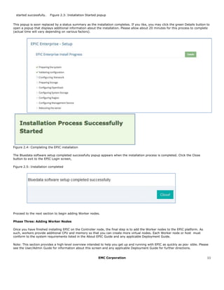 EMC Corporation 11
  started successfully.   Figure 2.3: Installation Started popup  
This popup is soon replaced by a status summary as the installation completes. If you like, you may click the green Details button to
open a popup that displays additional information about the installation. Please allow about 20 minutes for this process to complete
(actual time will vary depending on various factors).
Figure 2.4: Completing the EPIC installation
The Bluedata software setup completed successfully popup appears when the installation process is completed. Click the Close
button to exit to the EPIC Login screen,
Figure 2.5: Installation completed
Proceed to the next section to begin adding Worker nodes.
Phase Three: Adding Worker Nodes
Once you have finished installing EPIC on the Controller node, the final step is to add the Worker nodes to the EPIC platform. As
such, workers provide additional CPU and memory so that you can create more virtual nodes. Each Worker node or host must
conform to the system requirements listed in the About EPIC Guide and any applicable Deployment Guide.
Note: This section provides a high-level overview intended to help you get up and running with EPIC as quickly as pos- sible. Please
see the User/Admin Guide for information about this screen and any applicable Deployment Guide for further directions.
 