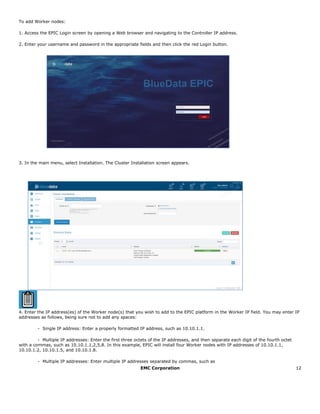 EMC Corporation 12
To add Worker nodes:
1. Access the EPIC Login screen by opening a Web browser and navigating to the Controller IP address.
2. Enter your username and password in the appropriate fields and then click the red Login button.
3. In the main menu, select Installation. The Cluster Installation screen appears.
4. Enter the IP address(es) of the Worker node(s) that you wish to add to the EPIC platform in the Worker IP field. You may enter IP
addresses as follows, being sure not to add any spaces:
- Single IP address: Enter a properly formatted IP address, such as 10.10.1.1.  
- Multiple IP addresses: Enter the first three octets of the IP addresses, and then separate each digit of the fourth octet
with a commas, such as 10.10.1.1,2,5,8. In this example, EPIC will install four Worker nodes with IP addresses of 10.10.1.1,
10.10.1.2, 10.10.1.5, and 10.10.1.8.
- Multiple IP addresses: Enter multiple IP addresses separated by commas, such as
 