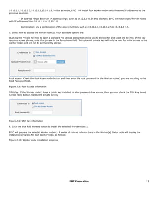 EMC Corporation 13
10.10.1.1,10.10.1.2,10.10.1.5,10.10.1.8. In this example, EPIC  will install four Worker nodes with the same IP addresses as the
previous example.  
- IP address range: Enter an IP address range, such as 10.10.1.1-8. In this example, EPIC will install eight Worker nodes
with IP addresses from 10.10.1.1 to 10.10.1.8.  
- Combination: Use a combination of the above methods, such as 10.10.1.1,10.10.1.2,5,8,10.10.1.9-12.  
5. Select how to access the Worker node(s). Your available options are:
cCicking the Private Key field to open a standard File Upload dialog that allows you to browse for and select the key file. If the key
requires a pass phrase, enter that phrase in the Passphrase field. The uploaded private key will only be used for initial access to the
worker nodes and will not be permanently stored.
Root access: Check the Root Access radio button and then enter the root password for the Worker node(s) you are installing in the
Root Password field..
Figure 2.8: Root Access information
SSH Key: If the Worker node(s) have a public key installed to allow password-free access, then you may check the SSH Key based
Access radio button. Upload the private key by
Figure 2.9: SSH Key information
6. Click the blue Add Workers button to install the selected Worker node(s).
EPIC will prepare the selected Worker node(s). A series of colored indicator bars in the Worker(s) Status table will display the
installation progress for each Worker node, as follows:
Figure 2.10: Worker node installation progress
 