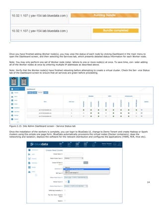 EMC Corporation 14
-
Once you have finished adding Worker node(s), you may view the status of each node by clicking Dashboard in the main menu to
open the Dashboard screen, and then selecting the Services tab, which presents detailed status information for each Worker node.
Note: You may only perform one set of Worker node instal- lations to one or more node(s) at once. To save time, con- sider adding
all of the Worker nodes at once by entering multiple IP addresses as described above.
Note: Verify that the Worker node(s) have finished rebooting before attempting to create a virtual cluster. Check the Ser- vice Status
tab of the Dashboard screen to ensure that all services are green before proceeding.
Figure 2.15: Site Admin Dashboard screen - Service Status tab
Once the installation of the workers is complete, you can login to BlueData UI, change to Demo Tenant and create Hadoop or Spark
clusters using this simple one page form. BlueData automatically provisions the virtual nodes (Docker containers); does the
networking and isolation; deploys the software for the relevant distribution and configures the applications (YARN, M/R, Hive etc).
 