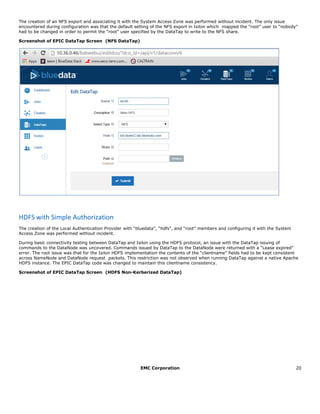EMC Corporation 20
The creation of an NFS export and associating it with the System Access Zone was performed without incident. The only issue
encountered during configuration was that the default setting of the NFS export in Isilon which mapped the “root” user to “nobody”
had to be changed in order to permit the “root” user specified by the DataTap to write to the NFS share.
Screenshot of EPIC DataTap Screen (NFS DataTap)
HDFS with Simple Authorization
The creation of the Local Authentication Provider with “bluedata”, “hdfs”, and “root” members and configuring it with the System
Access Zone was performed without incident.
During basic connectivity testing between DataTap and Isilon using the HDFS protocol, an issue with the DataTap issuing of
commands to the DataNode was uncovered. Commands issued by DataTap to the DataNode were returned with a “Lease expired”
error. The root issue was that for the Isilon HDFS implementation the contents of the “clientname” fields had to be kept consistent
across NameNode and DataNode request packets. This restriction was not observed when running DataTap against a native Apache
HDFS instance. The EPIC DataTap code was changed to maintain this clientname consistency.
Screenshot of EPIC DataTap Screen (HDFS Non-Kerberized DataTap)
 