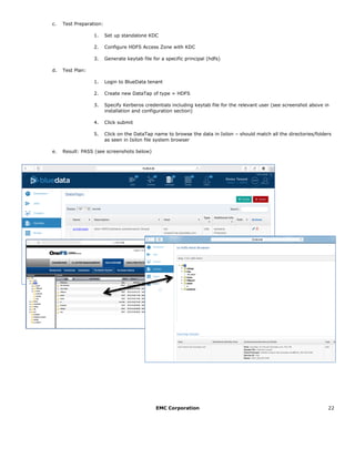 EMC Corporation 22
c. Test Preparation:
1. Set up standalone KDC
2. Configure HDFS Access Zone with KDC
3. Generate keytab file for a specific principal (hdfs)
d. Test Plan:
1. Login to BlueData tenant
2. Create new DataTap of type = HDFS
3. Specify Kerberos credentials including keytab file for the relevant user (see screenshot above in
installation and configuration section)
4. Click submit
5. Click on the DataTap name to browse the data in Isilon – should match all the directories/folders
as seen in Isilon file system browser
e. Result: PASS (see screenshots below)
 