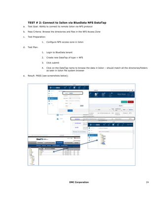 EMC Corporation 24
TEST # 2: Connect to Isilon via BlueData NFS DataTap
a. Test Goal: Ability to connect to remote Isilon via NFS protocol
b. Pass Criteria: Browse the directories and files in the NFS Access Zone
c. Test Preparation:
1. Configure NFS access zone in Isilon
d. Test Plan:
1. Login to BlueData tenant
2. Create new DataTap of type = NFS
3. Click submit
4. Click on the DataTap name to browse the data in Isilon – should match all the directories/folders
as seen in Isilon file system browser
e. Result: PASS (see screenshots below);
 