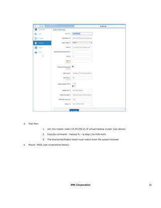 EMC Corporation 26
d. Test Plan:
1. ssh into master node (10.39.250.2) of virtual Hadoop cluster (see above)
2. Execute command: hadoop fs – ls dtap://isi-hdfs-kerb
3. The directories/folders listed must match Isilon file system browser
e. Result: PASS (see screenshots below);
 