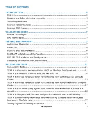 EMC Corporation 3
TABLE OF CONTENTS
INTRODUCTION........................................................................................5
Purpose ............................................................................................................ 5
Bluedata and Isilon joint value proposition ............................................................ 5
Technology Overview.......................................................................................... 5
Relevant Partner Features ................................................................................... 7
Relevant EMC Features ....................................................................................... 7
VALIDATION SCOPE .................................................................................7
Partner Technologies .......................................................................................... 7
EMC Technologies .............................................................................................. 7
TESTING ENVIRONMENT...........................................................................7
Architecture Illustration ...................................................................................... 7
Resources ......................................................................................................... 8
Bluedata EPIC documentation.............................................................................. 9
BLUEDATA installation and Configuration .............................................................. 9
EMC ISILON Installation and Configuration.......................................................... 15
Supporting Information and Considerations ......................................................... 21
VALIDATION TESTS ................................................................................21
Compatibility Testing ........................................................................................ 21
TEST # 1: Connect to Kerberized Isilon HDFS via BlueData DataTap object. ............ 21
TEST # 2: Connect to Isilon via BlueData NFS DataTap......................................... 24
TEST # 3: Browse Kerberized Isilon HDFS DataTap from CDH (Cloudera) Compute
Cluster............................................................................................................ 25
TEST # 4: Browse Kerberized Isilon HDFS DataTap from HDP (Hortonworks) Compute
Cluster............................................................................................................ 27
TEST # 5: Run a Hive query against data stored in Isilon Kerberized HDFS via Hue
console ........................................................................................................... 28
TEST # 5: Integrate with Cloudera Navigator for metadata search and auditing....... 31
TEST # 6: Preliminary performance benchmarks using standard development/test
hardware in BlueData Labs................................................................................ 37
Testing Engineers & Testing Acceptance.............................................................. 41
 