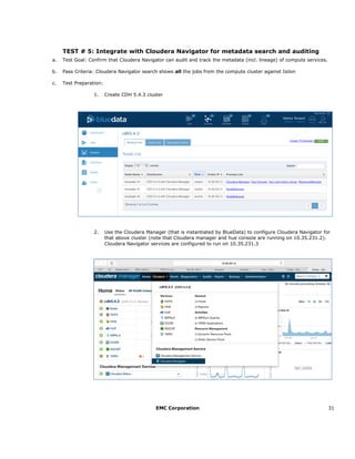 EMC Corporation 31
TEST # 5: Integrate with Cloudera Navigator for metadata search and auditing
a. Test Goal: Confirm that Cloudera Navigator can audit and track the metadata (incl. lineage) of compute services.
b. Pass Criteria: Cloudera Navigator search shows all the jobs from the compute cluster against Isilon
c. Test Preparation:
1. Create CDH 5.4.3 cluster
2. Use the Cloudera Manager (that is instantiated by BlueData) to configure Cloudera Navigator for
that above cluster (note that Cloudera manager and hue console are running on 10.35.231.2).
Cloudera Navigator services are configured to run on 10.35.231.3
 