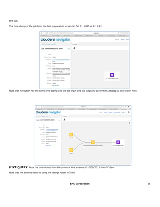 EMC Corporation 35
M/R Job
The time stamp of the job from the test preparation screen is: Oct 31, 2015 at 8:15:43
Note that Navigator has the same time stamp and the job input and job output to IsilonHDFS datatap is also shown here.
HIVE QUERY: Note the time stamp from the previous Hue screens of 10/30/2015 from 9.51am
Note that the external table is using the ratings folder in Isilon
 