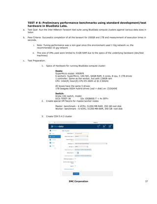 EMC Corporation 37
TEST # 6: Preliminary performance benchmarks using standard development/test
hardware in BlueData Labs.
a. Test Goal: Run the Intel HiBench-Terasort test suite using BlueData compute clusters against various data sizes in
Isilon
b. Pass Criteria: Successful completion of all the terasort for 100GB and 1TB and measurement of execution times in
seconds.
i. Note: Tuning performance was a non-goal since this environment used 1 Gig network vs. the
recommended 10 gig network
ii. This size of VMs used were limited to 51GB RAM due to the specs of the underlying hardware (dev/test
machines)
c. Test Preparation:
1. Specs of Hardware for running BlueData compute cluster:
Hosts:
SuperMicro model: X9DRFR
6 workers: SuperMicro, 10G NIC, 64GB RAM, 4 cores, 8 cpu, 5 1TB drives
1 controller: Same as the worker, but with 128GB ram
CPU: Intel(R) Xeon(R) CPU E5-2609 v2 @ 2.50GHz
All boxes have the same 5 drives:
1TB Seagate SSDH hybrid drives (ssd + disk) sn: Z1DG4XE
Switch:
Arista 10G switch, model:
DCS-7050T-36 32x 10GBASE-T + 4x SFP+
2. Create special VM flavors for master/worker nodes
Master: benchmark - 6 VCPU, 51200 MB RAM, 350 GB root disk
Worker: benchmark - 6 VCPU, 51200 MB RAM, 350 GB root disk
3. Create CDH 5.4.3 cluster
 