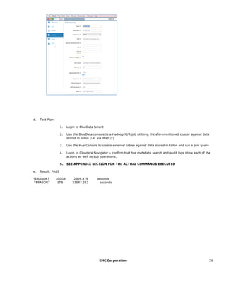 EMC Corporation 39
d. Test Plan:
1. Login to BlueData tenant
2. Use the BlueData console to a Hadoop M/R job utilizing the aforementioned cluster against data
stored in Isilon (i.e. via dtap://)
3. Use the Hue Console to create external tables against data stored in Isilon and run a join query
4. Login to Cloudera Navigator – confirm that the metadata search and audit logs show each of the
actions as well as sub operations.
5. SEE APPENDIX SECTION FOR THE ACTUAL COMMANDS EXECUTED
e. Result: PASS
TERASORT 100GB 2909.479 seconds
TERASORT 1TB 33887.223 seconds
 