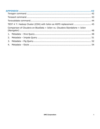 EMC Corporation 4
APPENDIX ..............................................................................................42
Teragen command ........................................................................................... 42
Terasort command ........................................................................................... 43
Teravalidate command...................................................................................... 44
TEST # 7: Hadoop Cluster (CDH) with Isilon as HDFS replacement ........................ 45
Comparison of Cloudera on BlueData + Isilon vs. Cloudera Standalone + Isilon
(Navigator) ..................................................................................................... 48
1. Metadata – Hive Query................................................................................ 48
2. Metadata – Impala Query ............................................................................ 51
3. Metadata – Pig Query.................................................................................. 52
4. Metadata – Oozie ....................................................................................... 54
 