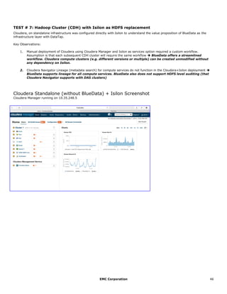 EMC Corporation 46
TEST # 7: Hadoop Cluster (CDH) with Isilon as HDFS replacement
Cloudera, on standalone infrastructure was configured directly with Isilon to understand the value proposition of BlueData as the
infrastructure layer with DataTap.
Key Observations:
1. Manual deployment of Cloudera using Cloudera Manager and Isilon as services option required a custom workflow.
Assumption is that each subsequent CDH cluster will require the same workflow  BlueData offers a streamlined
workflow. Cloudera compute clusters (e.g. different versions or multiple) can be created unmodified without
any dependency on Isilon.
2. Cloudera Navigator Lineage (metadata search) for compute services do not function in the Cloudera+Isilon deployment 
BlueData supports lineage for all compute services. BlueData also does not support HDFS level auditing (that
Cloudera Navigator supports with DAS clusters)
Cloudera Standalone (without BlueData) + Isilon Screenshot
Cloudera Manager running on 10.35.248.5
 