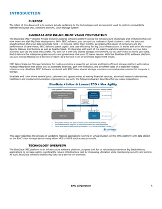 EMC Corporatoin 5
INTRODUCTION
PURPOSE
The intent of this document is to capture details pertaining to the technologies and environment used to confirm compatibility
between BlueData EPIC Software and EMC Isilon storage system
BLUEDATA AND ISILON JOINT VALUE PROPOSITION
The BlueData EPIC™ (Elastic Private Instant Clusters) software platform solves the infrastructure challenges and limitations that can
slow down and stall Big Data deployments. With EPIC software, you can spin up Hadoop or Spark clusters – with the data and
analytical tools that your data scientists need – in minutes rather than months. Leveraging the power of containers and the
performance of bare-metal, EPIC delivers speed, agility, and cost-efficiency for Big Data infrastructure. It works with all of the major
Apache Hadoop distributions as well as Apache Spark. It integrates with each of the leading analytical applications, so your data
scientists can use the tools they prefer. You can run it with any shared storage environment, so you don’t have to move your data.
And it delivers the enterprise-grade security and governance that your IT teams require. With the BlueData EPIC software platform,
you can provide Hadoop-as-a-Service or Spark-as-a-Service in an on-premises deployment model.
EMC Isilon Scale-out Storage Solutions for Hadoop combine a powerful yet simple and highly efficient storage platform with native
Hadoop integration that allows you to accelerate analytics, gain new flexibility, and avoid the costs of a separate Hadoop
infrastructure. BlueData EPIC Software combined with EMC Isilon shared storage provides a comprehensive solution for compute +
storage.
BlueData and Isilon share several joint customers and opportunities at leading financial services, advanced research laboratories,
healthcare and media/communication organizations. As such, the following diagram describes the key value propositions:
This paper describes the process of validating Hadoop applications running in virtual clusters on the EPIC platform with data stored
on the EMC Isilon storage device using either NFS or HDFS data access protocols.
TECHNOLOGY OVERVIEW
The BlueData EPIC platform is an infrastructure software platform, purpose built for to virtualize/containerize Big Data/Hadoop
applications to increase agility, significantly reduce infrastructure cost by increasing utilization while maintaining security and control.
As such, BlueData software enables Big Data-as-a-service on-premises.
BlueData + Isilon è Lowest TCO + Max Agility
HDFS DAS Isilon
Physical Hadoop Compute
Infrastructure
(e.g. MR, Hive, Impala etc)
BlueData
Containerized
Infrastructure
NFSHDFSHDFS
Single Distribution & Version; No Elasticity Multiple Distribution & Versions; Elasticity
$$ compute savings
$$ storage savings
BlueData DataTap (dtap://….)
Federate across
DAS & Isilon for
frictionless
transition to Isilon
ü Bring elastic Hadoop and Spark compute to Isilon with NFS/HDFS DataTap
ü Frictionless transition from DAS to Isilon environments with single namespace
ü Future proof against rapidly evolving ecosystem – e.g. Cloudera Navigator, Ranger
 