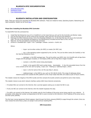 EMC Corporation 9
BLUEDATA EPIC DOCUMENTATION
1. About BlueData EPIC
2. Installation Guide
3. User-Administrator Guide
BLUEDATA INSTALLATION AND CONFIGURATION
Note: There are various pre-requisites for BlueData EPIC Software. These are related to Hosts, Operating System, Networking and
High Availability. Details can be found here
Phase One: Installing the BlueData EPIC Controller
To install EPIC from the command line:  
1. Install Red Hat Enterprise Linux 6.5 or CentOS 6.5 on the hosts that you will use for the Controller and Worker nodes.  
2. Log into the host that you will be using as the Controller node using the root account and password.  
3. Download the EPIC Enterprise binary (.bin) from BlueData Software, Inc. to the host that you will use as the Controller
node. The size of the download will depend on the distribution(s) included and the flavor of the .bin file.  
4. Make the .bin file executable by executing the command
5. chmod a+x bluedata-epic-<type>-<os>-<package>-release-<version>-<build>.bin
Where:
- <type> can be either entdoc (for EPIC) or onedoc (for EPIC Lite)  
- <os> is the operating system supported by this .bin file. This can be either centos (for CentOS) or rhel
(for Red Hat Enterprise Linux).  
- <package> is the EPIC package type. This will be either eval (EPIC Lite), full (CentOS with all App Store
images and OS packages included), or minimalplus (RHEL with all App Store images included).  
- <version> is the EPIC version being downloaded.  
- <build> is the specific EPIC build number being   downloaded.   5. Run the executable binary from the
Linux console as the root user by typing ./<epic>.bin --floating-ip <address/range>, where:  
- <epic> is the full name of the .bin file (see Step 4, above).  
- <address/range> is the CIDR to use, such as 192.168.25.10/24. This range of addresses allows
network access from outside the EPIC platform to the virtual nodes that EPIC will create as part of future clusters.
The installer checks the integrity of the EPIC bundle and then extracts the bundle contents and performs some initial checks.
The installer checks to see which network interface card(s) (NIC) have Internet connectivity.
- If multiple NICs can connect to the Internet, then a prompt appears asking you to select the NIC to use.  
- If only one NIC can connect to the Internet, then the installer bypasses this step.  
- If no NICs can connect to the Internet, the installer asks for the IP address of the proxy server being used for your network.   If
prompted, enter either the number corresponding to the NIC to use to connect to the Internet or the IP address of the proxy server,
and then press [ENTER].  
The End User License Agreement (EULA) appears. Read through the EULA, pressing [SPACE] to page through the content. Once you
have viewed the entire EULA, press y to accept it and continue installing EPIC.  
 