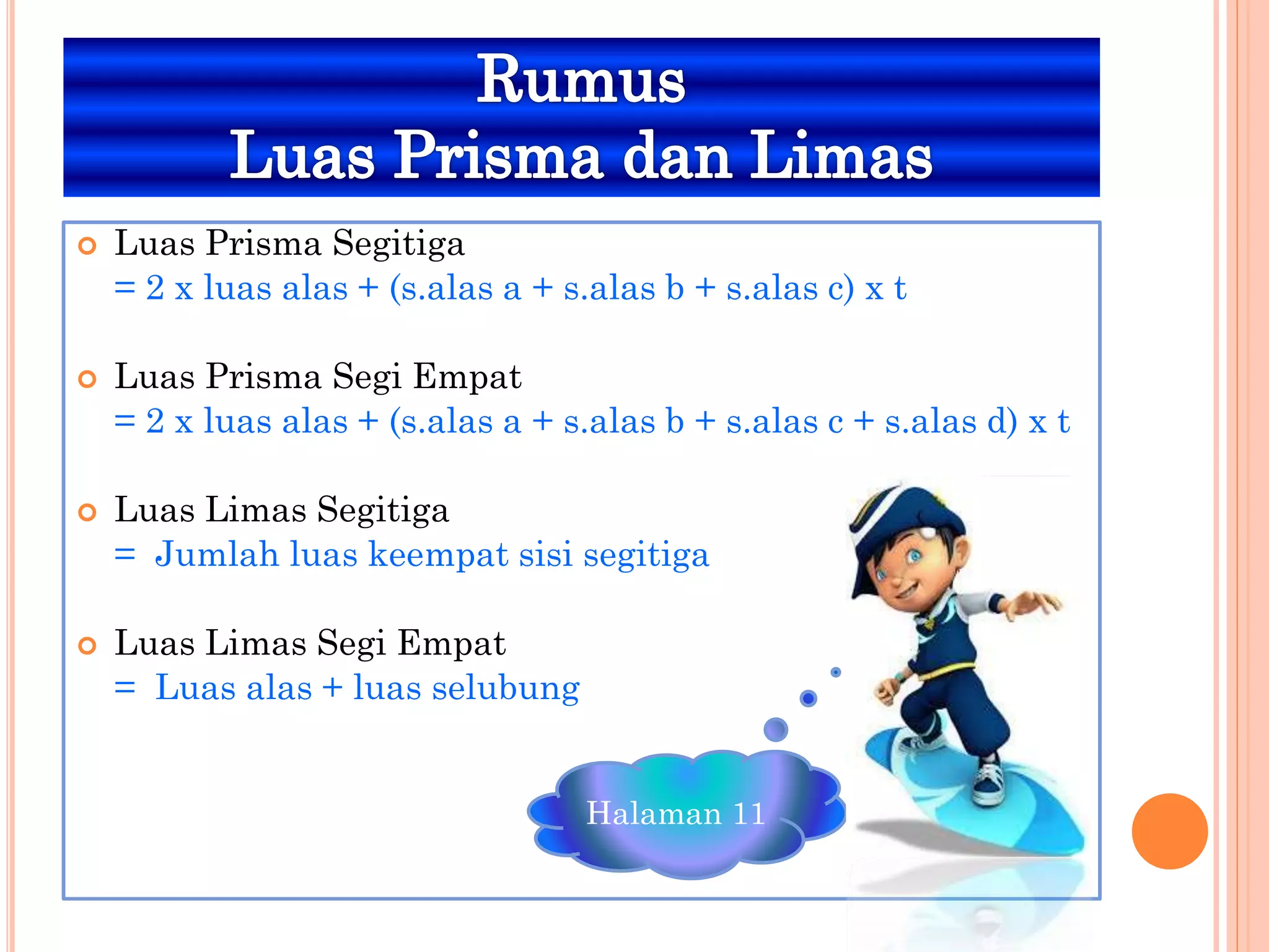  Luas Prisma Segitiga
= 2 x luas alas + (s.alas a + s.alas b + s.alas c) x t
 Luas Prisma Segi Empat
= 2 x luas alas + (s.alas a + s.alas b + s.alas c + s.alas d) x t
 Luas Limas Segitiga
= Jumlah luas keempat sisi segitiga
 Luas Limas Segi Empat
= Luas alas + luas selubung
Halaman 11
 